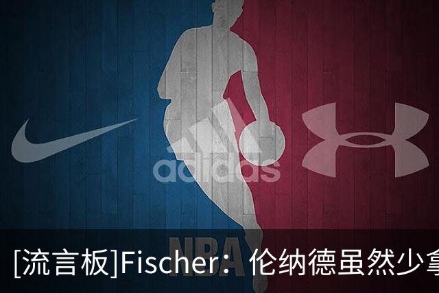 [流言板]Fischer：伦纳德虽然少拿1100万，但他换来了5890万球员选项